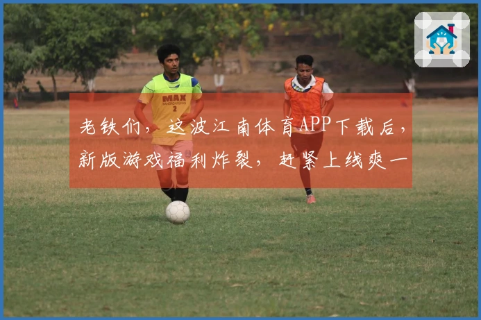 老铁们，这波江南体育APP下载后，新版游戏福利炸裂，赶紧上线爽一把！