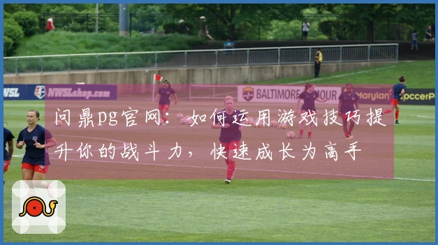 问鼎pg官网：如何运用游戏技巧提升你的战斗力，快速成长为高手