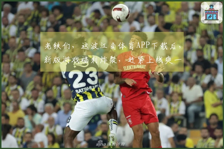 老铁们，这波江南体育APP下载后，新版游戏福利炸裂，赶紧上线爽一把！